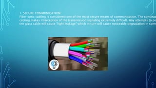 1. SECURE COMMUNICATION:
Fiber optic cabling is considered one of the most secure means of communication. The construc
cabling makes interception of the transmission signaling extremely difficult. Any attempts to pe
the glass cable will cause “light leakage” which in turn will cause noticeable degradation in comm
 