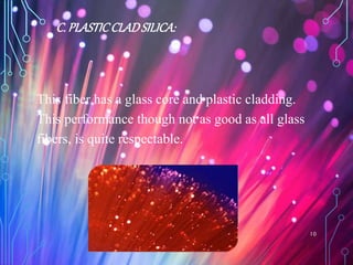 C. PLASTICCLADSILICA:
This fiber has a glass core and plastic cladding.
This performance though not as good as all glass
fibers, is quite respectable.
10
 