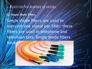 2. BASED ON THE NUMBER OF MODES:
A. Single Mode Fiber:
Single mode fibers are used to
transmit one signal per fiber; these
fibers are used in telephone and
television sets. Single mode fibers
have small cores.
11
 
