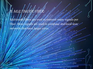 B. MULTIMODE FIBER:
Multimode fibers are used to transmit many signals per
fiber; these signals are used in computer and local area
networks that have larger cores.
 