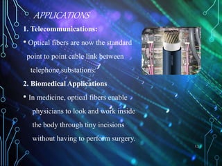 APPLICATIONS
1. Telecommunications:
• Optical fibers are now the standard
point to point cable link between
telephone substations.
2. Biomedical Applications
• In medicine, optical fibers enable
physicians to look and work inside
the body through tiny incisions
without having to perform surgery.
13
 