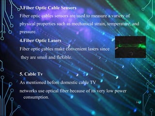 3.Fiber Optic Cable Sensors
Fiber optic cables sensors are used to measure a variety of
physical properties such as mechanical strain, temperature, and
pressure.
4.Fiber Optic Lasers
Fiber optic cables make convenient lasers since
they are small and flexible.
5. Cable Tv
As mentioned before domestic cable TV
networks use optical fiber because of its very low power
consumption.
14
 