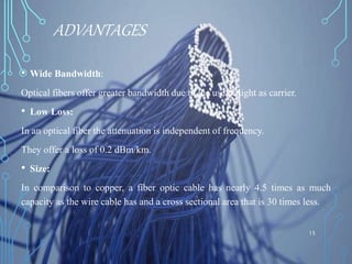 ADVANTAGES
• Wide Bandwidth:
Optical fibers offer greater bandwidth due to the use of light as carrier.
• Low Loss:
In an optical fiber the attenuation is independent of frequency.
They offer a loss of 0.2 dBm/km.
• Size:
In comparison to copper, a fiber optic cable has nearly 4.5 times as much
capacity as the wire cable has and a cross sectional area that is 30 times less.
15
 