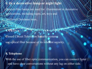 6. In a decorative lamp or night light
Optical-fiber lamps are used for illumination in decorative
applications, including signs, art, toys and
artificial Christmas trees.
7. CCTV
Closed Circuit Television Security systems
use optical fiber because of its inherent security.
8. Telephone
With the use of fiber optic communication, you can connect faster
and have clear conversations without any lag on either side.
16
 