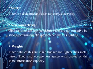• Safety:
Fiber is a dielectric and does not carry electricity.
• Non conductivity:
Optical fibers are non-conductive and are not effective by
strong electromagnetic interference such as lighting.
• Weight:
Fiber optic cables are much thinner and lighter than metal
wires. They also occupy less space with cables of the
same information capacity. 17
 