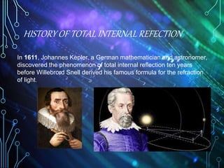 HISTORY OF TOTAL INTERNAL REFECTION
4
In 1611, Johannes Kepler, a German mathematician and astronomer,
discovered the phenomenon of total internal reflection ten years
before Willebrord Snell derived his famous formula for the refraction
of light.
 