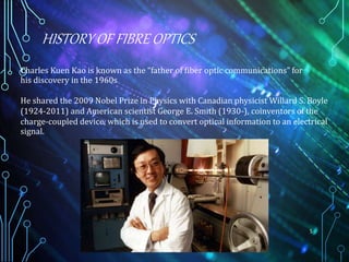 HISTORY OF FIBRE OPTICS
5
Charles Kuen Kao is known as the “father of fiber optic communications” for
his discovery in the 1960s
He shared the 2009 Nobel Prize in Physics with Canadian physicist Willard S. Boyle
(1924-2011) and American scientist George E. Smith (1930-), coinventors of the
charge-coupled device, which is used to convert optical information to an electrical
signal.
 