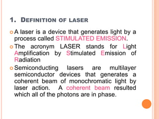 1. DEFINITION OF LASER 
A laser is a device that generates light by a 
process called STIMULATED EMISSION. 
 The acronym LASER stands for Light 
Amplification by Stimulated Emission of 
Radiation 
 Semiconducting lasers are multilayer 
semiconductor devices that generates a 
coherent beam of monochromatic light by 
laser action. A coherent beam resulted 
which all of the photons are in phase. 
 