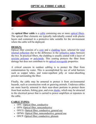 OPTICAL FIBRE CABLE




An optical fiber cable is a cable containing one or more optical fibers.
The optical fiber elements are typically individually coated with plastic
layers and contained in a protective tube suitable for the environment
where the cable will be deployed.

DESIGN:
Optical fiber consists of a core and a cladding layer, selected for total
internal reflection due to the difference in the refractive index between
the two. In practical fibers, the cladding is usually coated with a layer of
acrylate polymer or polyimide. This coating protects the fiber from
damage but does not contribute to its optical waveguide properties.

A critical concern in outdoor cabling is to protect the fiber from
contamination by water. This is accomplished by use of solid barriers
such as copper tubes, and water-repellent jelly or water-absorbing
powder surrounding the fiber.

Finally, the cable may be armored to protect it from environmental
hazards, such as construction work or gnawing animals. Undersea cables
are more heavily armored in their near-shore portions to protect them
from boat anchors, fishing gear, and even sharks, which may be attracted
to the electrical power that is carried to power amplifiers or repeaters in
the cable.

CABLE TYPES:
   OFC: Optical fiber, conductive
   OFN: Optical fiber, nonconductive
   OFCG: Optical fiber, conductive, general use
   OFNG: Optical fiber, nonconductive, general use
   OFCP: Optical fiber, conductive, plenum
 