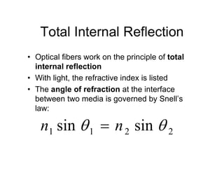 Total Internal Reflection
• Optical fibers work on the principle of total
internal reflection
• With light, the refractive index is listed
• The angle of refraction at the interface• The angle of refraction at the interface
between two media is governed by Snell’s
law:
n1 sin 1  n2 sin  2
 
