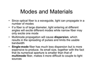 Modes and Materials
• Since optical fiber is a waveguide, light can propagate in a
number of modes
• If a fiber is of large diameter, light entering at different
angles will excite different modes while narrow fiber may
only excite one mode
• Multimode propagation will cause dispersion, which• Multimode propagation will cause dispersion, which
results in the spreading of pulses and limits the usable
bandwidth
• Single-mode fiber has much less dispersion but is more
expensive to produce. Its small size, together with the fact
that its numerical aperture is smaller than that of
multimode fiber, makes it more difficult to couple to light
sources
 