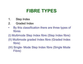 FIBRE TYPES
1. Step Index
2. Graded Index
• By this classification there are three types of
fibresfibres
(I) Multimode Step Index fibre (Step Index fibre)
(II) Multimode graded Index fibre (Graded Index
fibre)
(III) Single- Mode Step Index fibre (Single Mode
Fibre)
 