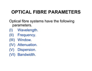 OPTICAL FIBRE PARAMETERS
Optical fibre systems have the following
parameters.
(I) Wavelength.
(II) Frequency.(II) Frequency.
(III) Window.
(IV) Attenuation.
(V) Dispersion.
(VI) Bandwidth.
 
