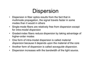 Dispersion
• Dispersion in fiber optics results from the fact that in
multimode propagation, the signal travels faster in some
modes than it would in others
• Single-mode fibers are relatively free from dispersion except
for intra-modal dispersion
• Graded-index fibers reduce dispersion by taking advantage of
higher-order modes
• One form of intra-modal dispersion is called material
dispersion because it depends upon the material of the core
• Another form of dispersion is called waveguide dispersion.
• Dispersion increases with the bandwidth of the light source.
 