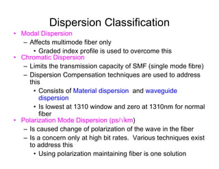 Dispersion Classification
• Modal Dispersion
– Affects multimode fiber only
• Graded index profile is used to overcome this
• Chromatic Dispersion
– Limits the transmission capacity of SMF (single mode fibre)
– Dispersion Compensation techniques are used to address
thisthis
• Consists of Material dispersion and waveguide
dispersion
• Is lowest at 1310 window and zero at 1310nm for normal
fiber
• Polarization Mode Dispersion (ps/km)
– Is caused change of polarization of the wave in the fiber
– Is a concern only at high bit rates. Various techniques exist
to address this
• Using polarization maintaining fiber is one solution
 