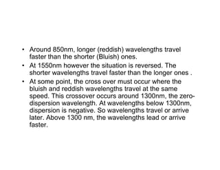 • Around 850nm, longer (reddish) wavelengths travel
faster than the shorter (Bluish) ones.
• At 1550nm however the situation is reversed. The
shorter wavelengths travel faster than the longer ones .
• At some point, the cross over must occur where the
bluish and reddish wavelengths travel at the same
• At some point, the cross over must occur where the
bluish and reddish wavelengths travel at the same
speed. This crossover occurs around 1300nm, the zero-
dispersion wavelength. At wavelengths below 1300nm,
dispersion is negative. So wavelengths travel or arrive
later. Above 1300 nm, the wavelengths lead or arrive
faster.
 