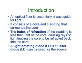 Introduction
• An optical fiber is essentially a waveguide
for light
• It consists of a core and cladding that
surrounds the core
• The index of refraction of the cladding is• The index of refraction of the cladding is
less than that of the core, causing rays of
light leaving the core to be refracted back
into the core
• A light-emitting diode (LED) or laser
diode (LD) can be used for the source
 