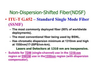 Non-Dispersion-Shifted Fiber(NDSF)
• ITU-T G.652 – Standard Single Mode Fiber
(SSMF)
– The most commonly deployed fiber (95% of worldwide
deployments).
– The most conventional fiber being used by BSNL.– The most conventional fiber being used by BSNL.
– Has chromatic dispersion minimum at 1310nm and high
at 1550nm(17-20PS/nm-km).
Lasers and Detectors at 1310 nm are inexpensive.
• Suitable for TDM (single-channel) use in the 1310-nm
region or DWDM use in the1550nm region (with dispersion
compensator).
 