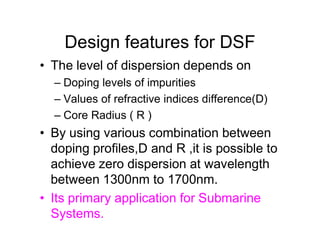 Design features for DSF
• The level of dispersion depends on
– Doping levels of impurities
– Values of refractive indices difference(D)
– Core Radius ( R )
• By using various combination between
doping profiles,D and R ,it is possible to
achieve zero dispersion at wavelength
between 1300nm to 1700nm.
• Its primary application for Submarine
Systems.
 