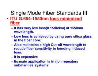 Single Mode Fiber Standards III
• ITU G.654-1550nm loss minimized
fiber
– It has very low loss(0.15db/km) at 1550nm
wavelength.
– Low loss is achieved by using pure silica glass– Low loss is achieved by using pure silica glass
in the fiber core.
– Also maintains a high Cut-off wavelength to
reduce fiber sensitivity to bending induced
loss.
– It is expensive
– Its main application is in non repeaters
submarines systems
 