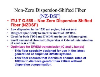 Non-Zero Dispersion-Shifted Fiber
(NZ-DSF)
• ITU-T G.655 – Non Zero Dispersion Shifted
Fiber (NZDSF)
• Low dispersion in the 1550 nm region, but not zero
• Designed specifically to meet the needs of DWDM.
• Good for both TDM and DWDM use in the 1550nm region.
• Small amount of chromatic dispersion at C-band: minimization• Small amount of chromatic dispersion at C-band: minimization
of nonlinear effects.
• Optimized for DWDM transmission (C and L bands)
– This fiber specially designed for use in the latest
generation of amplified DWDM systems.
– This fiber ensures that individual channel rates of
10Gb/s to distance greater than 250km without
dispersion compensation.
 