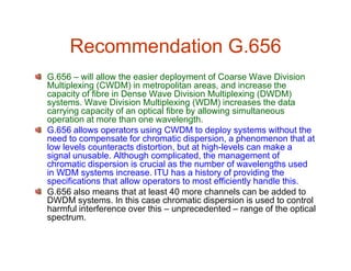 Recommendation G.656
G.656 – will allow the easier deployment of Coarse Wave Division
Multiplexing (CWDM) in metropolitan areas, and increase the
capacity of fibre in Dense Wave Division Multiplexing (DWDM)
systems. Wave Division Multiplexing (WDM) increases the data
carrying capacity of an optical fibre by allowing simultaneous
operation at more than one wavelength.
G.656 allows operators using CWDM to deploy systems without the
need to compensate for chromatic dispersion, a phenomenon that atneed to compensate for chromatic dispersion, a phenomenon that at
low levels counteracts distortion, but at high-levels can make a
signal unusable. Although complicated, the management of
chromatic dispersion is crucial as the number of wavelengths used
in WDM systems increase. ITU has a history of providing the
specifications that allow operators to most efficiently handle this.
G.656 also means that at least 40 more channels can be added to
DWDM systems. In this case chromatic dispersion is used to control
harmful interference over this – unprecedented – range of the optical
spectrum.
 