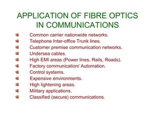 APPLICATION OF FIBRE OPTICS
IN COMMUNICATIONS
Common carrier nationwide networks.
Telephone Inter-office Trunk lines.
Customer premise communication networks.
Undersea cables.
High EMI areas (Power lines, Rails, Roads).High EMI areas (Power lines, Rails, Roads).
Factory communication/ Automation.
Control systems.
Expensive environments.
High lightening areas.
Military applications.
Classified (secure) communications.
 