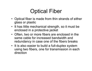 Optical Fiber
• Optical fiber is made from thin strands of either
glass or plastic
• It has little mechanical strength, so it must be
enclosed in a protective jacket
• Often, two or more fibers are enclosed in the• Often, two or more fibers are enclosed in the
same cable for increased bandwidth and
redundancy in case one of the fibers breaks
• It is also easier to build a full-duplex system
using two fibers, one for transmission in each
direction
 
