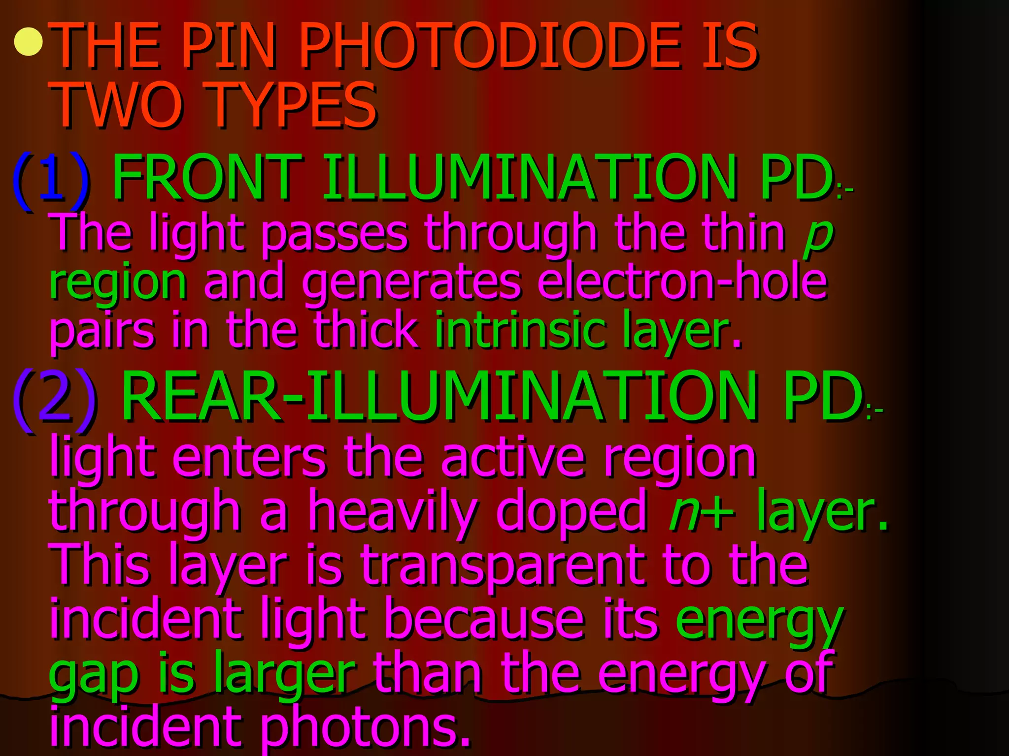 THE PIN PHOTODIODE IS TWO TYPES (1)  FRONT ILLUMINATION PD :-   The light passes through the thin  p  region  and generates electron-hole pairs in the thick  intrinsic layer .  (2)   REAR-ILLUMINATION PD :-   light enters the active region through a heavily doped  n +   layer.  This layer is transparent to the incident light because its  energy   gap is larger  than the energy of incident photons.   