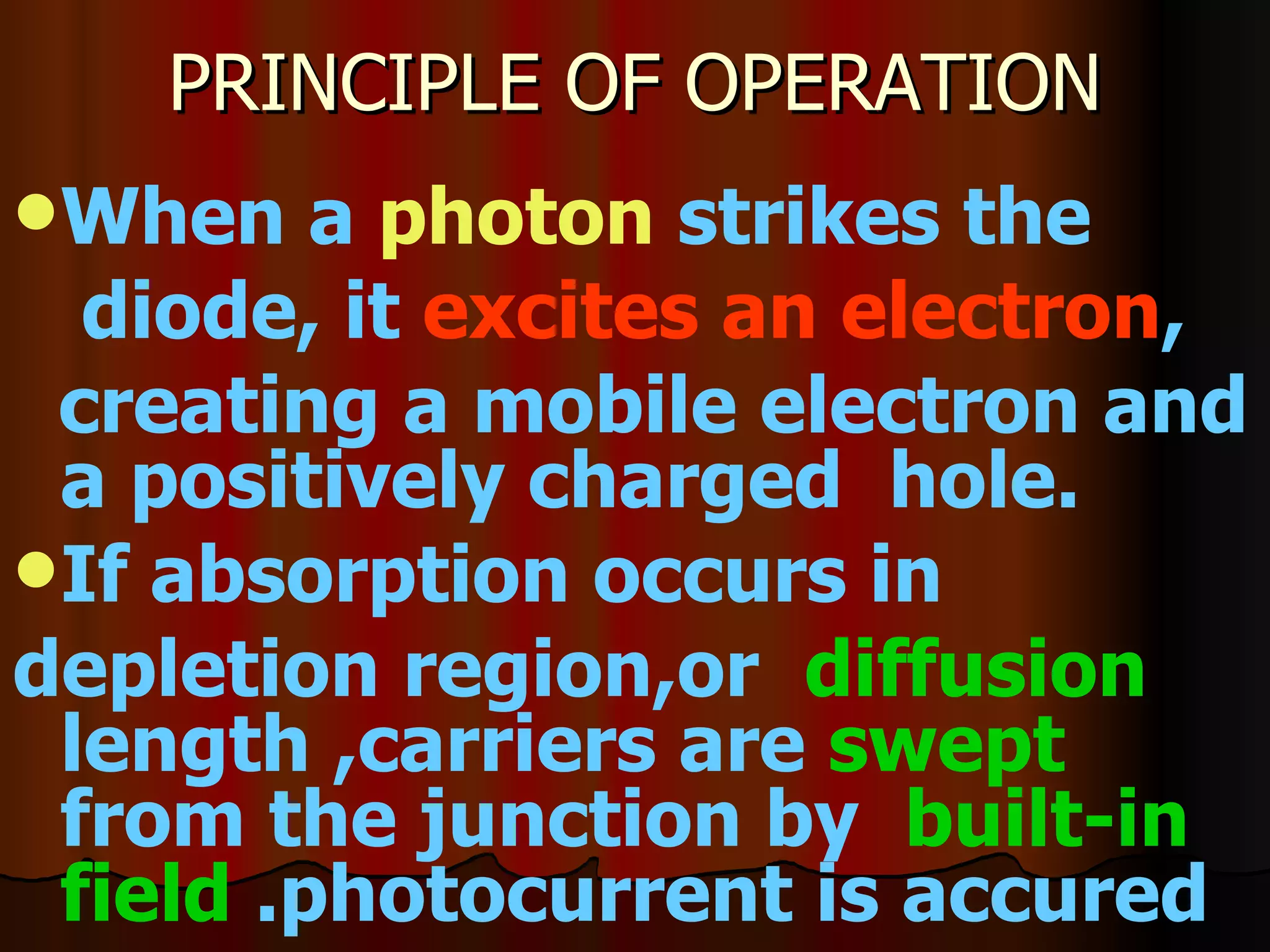 PRINCIPLE OF OPERATION When a  photon  strikes the diode, it  excites an electron , creating a mobile electron and a positively charged  hole. If absorption occurs in depletion region,or  diffusion  length ,carriers are  swept  from the junction by  built-in   field  .photocurrent is accured 