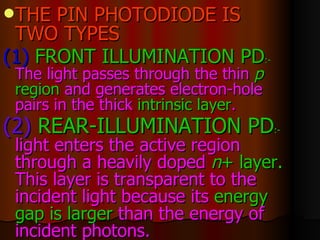 THE PIN PHOTODIODE IS TWO TYPES (1)  FRONT ILLUMINATION PD :-   The light passes through the thin  p  region  and generates electron-hole pairs in the thick  intrinsic layer .  (2)   REAR-ILLUMINATION PD :-   light enters the active region through a heavily doped  n +   layer.  This layer is transparent to the incident light because its  energy   gap is larger  than the energy of incident photons.   