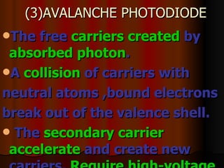 (3)AVALANCHE PHOTODIODE The free  carriers created  by  absorbed photon .  A  collision  of carriers with neutral atoms ,bound electrons break out of the valence shell.  The  secondary carrier   accelerate  and create new carriers.  Require high-voltage   