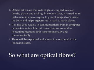 Optical Fibres are thin rods of glass wrapped in a low density plastic and cabling. In modern days, it is used as an instrument in micro surgery to project images from inside the body and help surgeons see in hard to reach places.  It is also used widely in communications, both in computer networks as a fast Internet connection source and in telecommunications both transcontinentally and transoceanically. These will be explained and shown in more detail in the following slides. So what are optical fibres? 