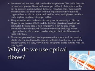 Because of the low loss, high bandwidth properties of fiber cable they can be used over greater distances than copper cables, in data networks this can be as much as 2km without the use of repeaters. Their light weight and small size also make them ideal for applications where running copper cables would be impractical, and by using multiplexors one fibre could replace hundreds of copper cables.  The greatest benefits in the data industry are its immunity to Electro Magnetic Interference (EMI), and the fact that glass is not an electrical conductor. Because fibre is non-conductive, it can be used where electrical isolation is needed, for instance between buildings where copper cables would require cross bonding to eliminate differences in earth potentials.  Fibres also pose no threat in dangerous environments such as chemical plants where a spark could trigger an explosion. Last but not least is the security aspect, it is very, very difficult to tap into a fibre cable to read the data signals. Why do we use optical fibres? 