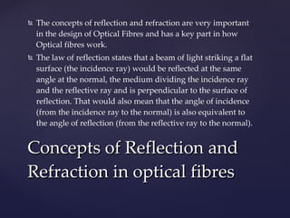 The concepts of reflection and refraction are very important in the design of Optical Fibres and has a key part in how Optical fibres work.  The law of reflection states that a beam of light striking a flat surface (the incidence ray) would be reflected at the same angle at the normal, the medium dividing the incidence ray and the reflective ray and is perpendicular to the surface of reflection. That would also mean that the angle of incidence (from the incidence ray to the normal) is also equivalent to the angle of reflection (from the reflective ray to the normal).  Concepts of Reflection and Refraction in optical fibres 