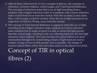 Optical fibres relies heavily on two concepts of physics, the concepts of refraction, refractive indexes, critical angles and Total Internal Reflection. The concepts of refraction states that a ray of light travelling from a medium with a higher refractive index to a medium with a lower refractive index would bend away from the normal. With this in mind, it also states that a critical angle would be reached when the ray of light increases to an angle that will bend it 90 deg. away from the normal.  The concept of Total Internal Reflection is apparent when the ray of light travelling from a higher refractive index medium to a lower refractive index medium has an angle so great it is able to refract the light greater than the critical angle, resulting in the ray reflecting back into the first high refractive index medium. The main function for optical fibres is to send information through it by transmitting a beam of light from one end to another, trying to have as little quality loss as possible. The design of modern optical fibres reflect this and relies much on the physics involved. Concept of TIR in optical fibres (2) 
