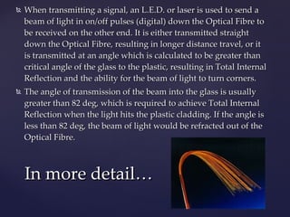 When transmitting a signal, an L.E.D. or laser is used to send a beam of light in on/off pulses (digital) down the Optical Fibre to be received on the other end. It is either transmitted straight down the Optical Fibre, resulting in longer distance travel, or it is transmitted at an angle which is calculated to be greater than critical angle of the glass to the plastic, resulting in Total Internal Reflection and the ability for the beam of light to turn corners.  The angle of transmission of the beam into the glass is usually greater than 82 deg, which is required to achieve Total Internal Reflection when the light hits the plastic cladding. If the angle is less than 82 deg, the beam of light would be refracted out of the Optical Fibre. In more detail… 