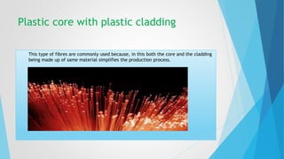 Plastic core with plastic cladding 
This type of fibres are commonly used because, in this both the core and the cladding 
being made up of same material simplifies the production process. 
 