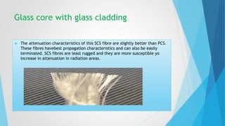 Glass core with glass cladding 
 The attenuation characteristics of this SCS fibre are slightly better than PCS. 
These fibres havebest propagation characteristics and can also be easily 
terminated. SCS fibres are least rugged and they are more susceptible yo 
increase in attenuation in radiation areas. 
 