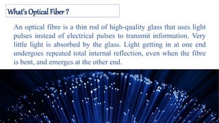 What’s Optical Fiber ?
An optical fibre is a thin rod of high-quality glass that uses light
pulses instead of electrical pulses to transmit information. Very
little light is absorbed by the glass. Light getting in at one end
undergoes repeated total internal reflection, even when the fibre
is bent, and emerges at the other end.
 