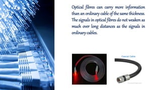 Optical fibres can carry more information
than an ordinary cable of the same thickness.
The signals in optical fibres do not weaken as
much over long distances as the signals in
ordinary cables.
 