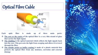 Optical Fibre Cable
Each optic fiber is made up of three main parts:
 The core or the centre of the optical fiber is a very thin strand of glass
that carries the light signal.
 The cladding is the optical material which reflects the light signals back
into the core. This prevents the light from escaping and allows it to travel
through the fiber.
 The outside jacket or buffer coating is made of a plastic material that
protects the optical fiber from any moisture, corrosion and external
damage
 