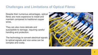 9
Challenges and Limitations of Optical Fibres
Despite their numerous advantages, optical
fibres are more expensive to install and
maintain compared to traditional copper
wires.
They are also more delicate and
susceptible to damage, requiring careful
handling and protection.
The technology to convert electrical signals
to optical signals and vice versa can be
complex and costly.
 