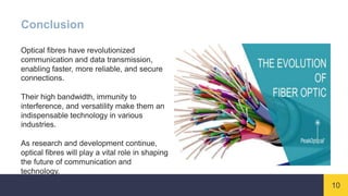 10
Conclusion
Optical fibres have revolutionized
communication and data transmission,
enabling faster, more reliable, and secure
connections.
Their high bandwidth, immunity to
interference, and versatility make them an
indispensable technology in various
industries.
As research and development continue,
optical fibres will play a vital role in shaping
the future of communication and
technology.
 