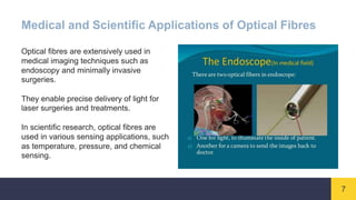 7
Medical and Scientific Applications of Optical Fibres
Optical fibres are extensively used in
medical imaging techniques such as
endoscopy and minimally invasive
surgeries.
They enable precise delivery of light for
laser surgeries and treatments.
In scientific research, optical fibres are
used in various sensing applications, such
as temperature, pressure, and chemical
sensing.
 