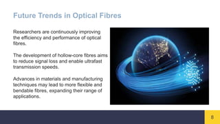 8
Future Trends in Optical Fibres
Researchers are continuously improving
the efficiency and performance of optical
fibres.
The development of hollow-core fibres aims
to reduce signal loss and enable ultrafast
transmission speeds.
Advances in materials and manufacturing
techniques may lead to more flexible and
bendable fibres, expanding their range of
applications.
 