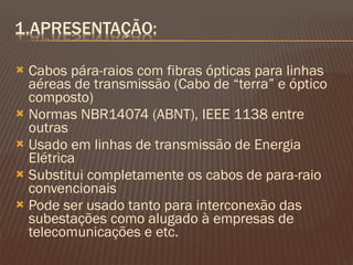 Cabos pára-raios com fibras ópticas para linhas aéreas de transmissão (Cabo de “terra” e óptico composto) Normas NBR14074 (ABNT), IEEE 1138 entre outras Usado em linhas de transmissão de Energia Elétrica Substitui completamente os cabos de para-raio convencionais Pode ser usado tanto para interconexão das subestações como alugado à empresas de telecomunicações e etc. 
