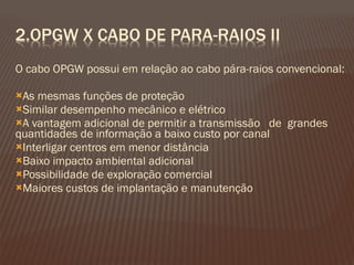 O cabo OPGW possui em relação ao cabo pára-raios convencional: As mesmas funções de proteção Similar desempenho mecânico e elétrico A vantagem adicional de permitir a transmissão  de  grandes quantidades de informação a baixo custo por canal Interligar centros em menor distância Baixo impacto ambiental adicional Possibilidade de exploração comercial Maiores custos de implantação e manutenção 