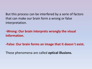 But this process can be interfered by a serie of factors
that can make our brain form a wrong or false
interpretation.
-Wrong: Our brain interprets wrongly the visual
information.
-False: Our brain forms an image that it doesn´t exist.
These phenomena are called optical illusions.
 