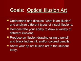 Goals:Goals: Optical Illusion ArtOptical Illusion Art
 Understand and discuss “what is an illusion”Understand and discuss “what is an illusion”
and analyze different types of visual illusions.and analyze different types of visual illusions.
 Demonstrate your ability to draw a variety ofDemonstrate your ability to draw a variety of
different illusions.different illusions.
 Produce an illusion drawing using a pencilProduce an illusion drawing using a pencil
and black Indian ink and/or colored pencils.and black Indian ink and/or colored pencils.
 Show your op art illusion art to the studentShow your op art illusion art to the student
body.body.
 